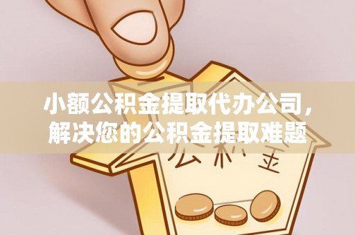 涪陵小额公积金提取代办公司，解决您的公积金提取难题