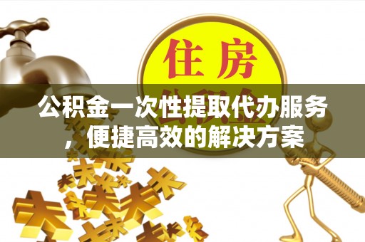 涪陵公积金一次性提取代办服务，便捷高效的解决方案