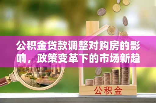 涪陵公积金贷款调整对购房的影响，政策变革下的市场新趋势