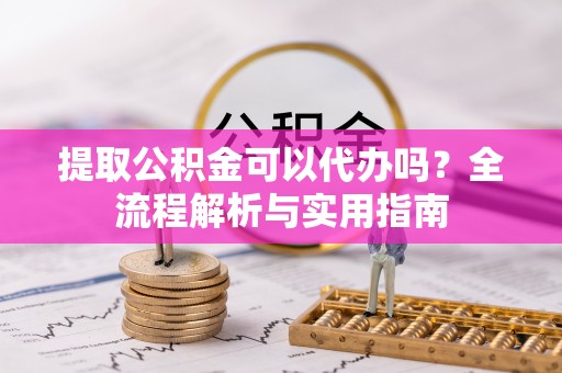 涪陵提取公积金可以代办吗？全流程解析与实用指南