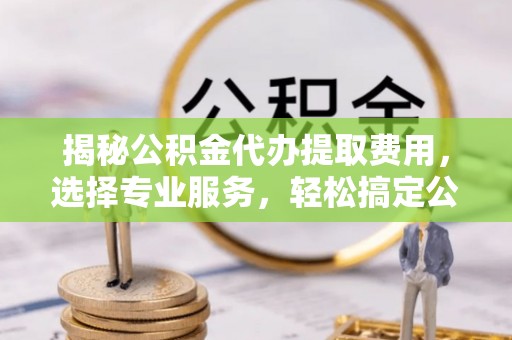 涪陵揭秘公积金代办提取费用，选择专业服务，轻松搞定公积金提取