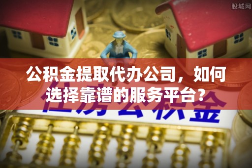 涪陵公积金提取代办公司，如何选择靠谱的服务平台？