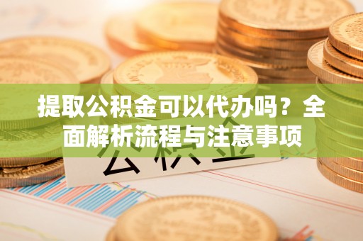 涪陵提取公积金可以代办吗？全面解析流程与注意事项