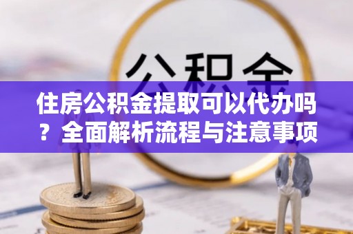 涪陵住房公积金提取可以代办吗？全面解析流程与注意事项