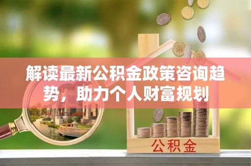 涪陵解读最新公积金政策咨询趋势，助力个人财富规划