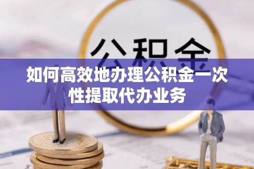 涪陵如何高效地办理公积金一次性提取代办业务