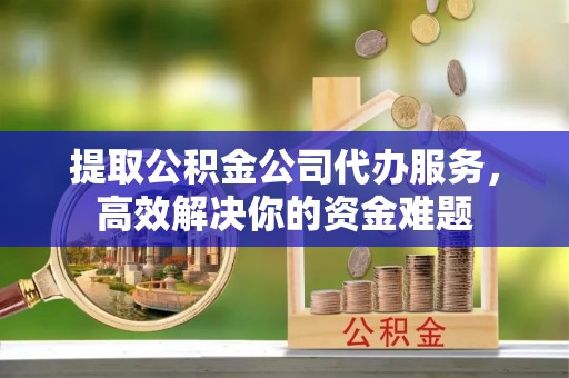 涪陵提取公积金公司代办服务，高效解决你的资金难题