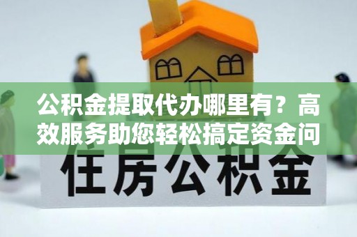 涪陵公积金提取代办哪里有？高效服务助您轻松搞定资金问题