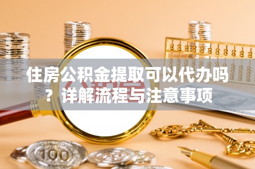 涪陵住房公积金提取可以代办吗？详解流程与注意事项