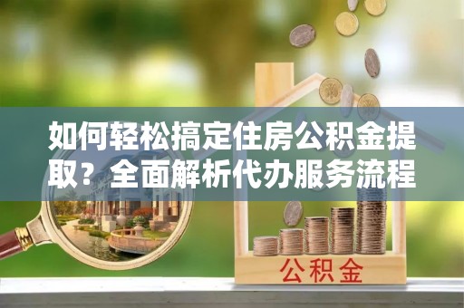 涪陵如何轻松搞定住房公积金提取？全面解析代办服务流程与优势