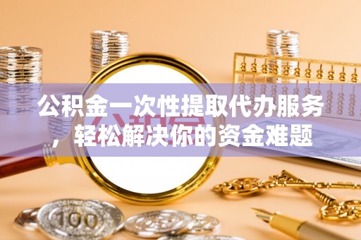 涪陵公积金一次性提取代办服务，轻松解决你的资金难题