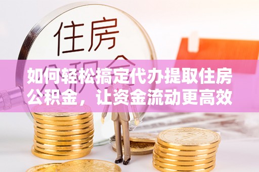 涪陵如何轻松搞定代办提取住房公积金，让资金流动更高效