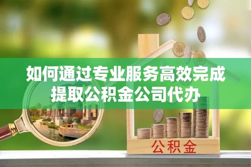 涪陵如何通过专业服务高效完成提取公积金公司代办