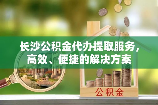 涪陵长沙公积金代办提取服务，高效、便捷的解决方案