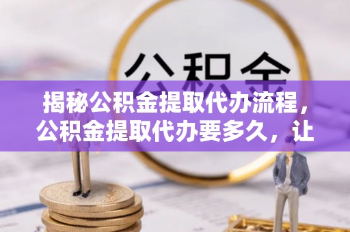 涪陵揭秘公积金提取代办流程，公积金提取代办要多久，让你心中有数