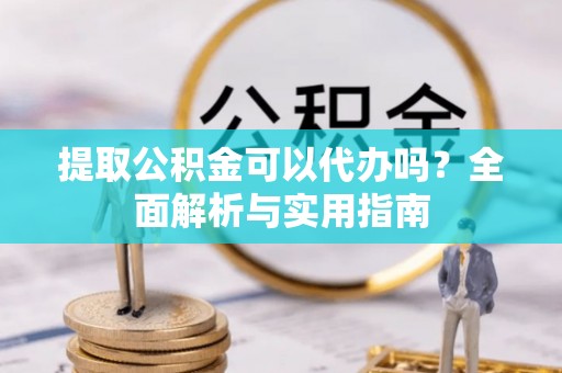 涪陵提取公积金可以代办吗？全面解析与实用指南