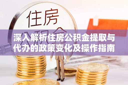 涪陵深入解析住房公积金提取与代办的政策变化及操作指南