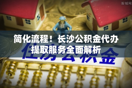 涪陵简化流程！长沙公积金代办提取服务全面解析