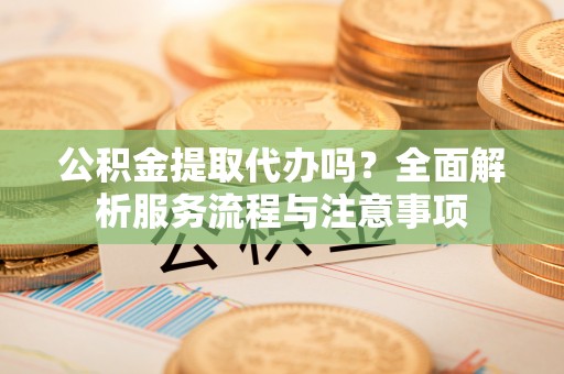 涪陵公积金提取代办吗？全面解析服务流程与注意事项