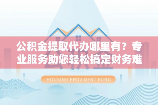 涪陵公积金提取代办哪里有？专业服务助您轻松搞定财务难题