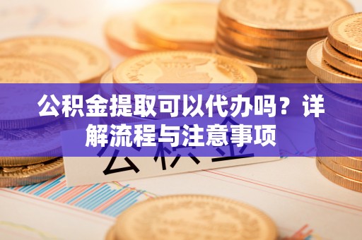 涪陵公积金提取可以代办吗？详解流程与注意事项