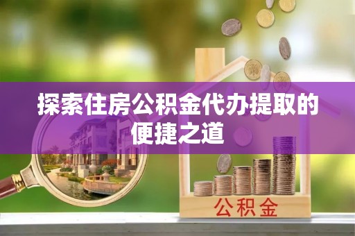 涪陵探索住房公积金代办提取的便捷之道