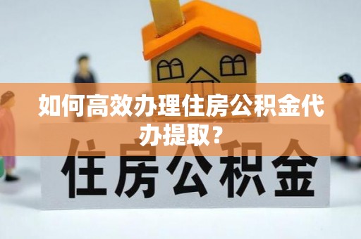 涪陵如何高效办理住房公积金代办提取？