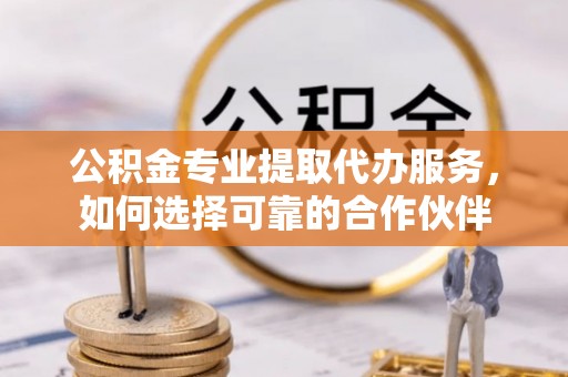 涪陵公积金专业提取代办服务，如何选择可靠的合作伙伴