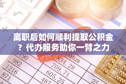 涪陵离职后如何顺利提取公积金？代办服务助你一臂之力
