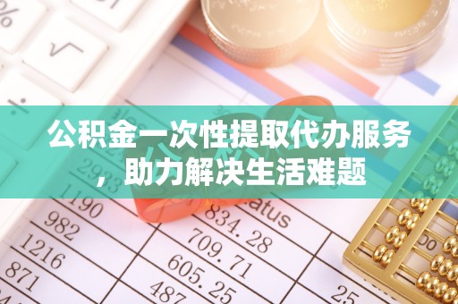 涪陵公积金一次性提取代办服务，助力解决生活难题