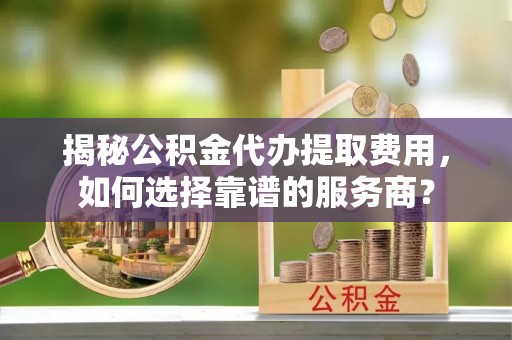涪陵揭秘公积金代办提取费用，如何选择靠谱的服务商？