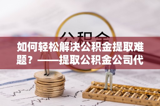 涪陵如何轻松解决公积金提取难题？——提取公积金公司代办服务解析