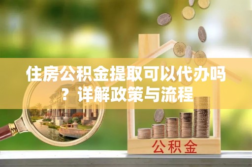 涪陵住房公积金提取可以代办吗？详解政策与流程