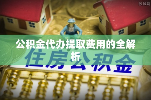 涪陵公积金代办提取费用的全解析