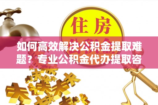 涪陵如何高效解决公积金提取难题？专业公积金代办提取咨询服务来助力