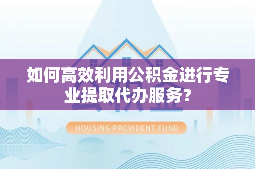 涪陵如何高效利用公积金进行专业提取代办服务？