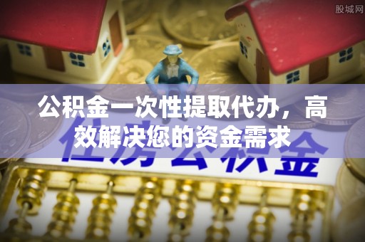 涪陵公积金一次性提取代办，高效解决您的资金需求