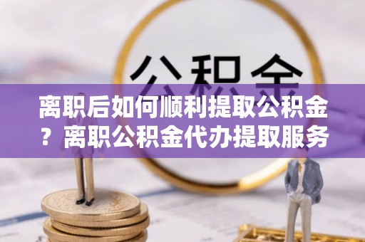 涪陵离职后如何顺利提取公积金？离职公积金代办提取服务来帮忙