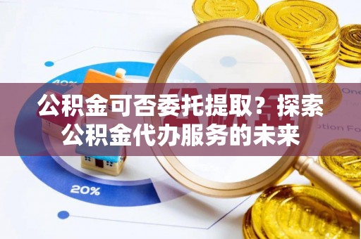 涪陵公积金可否委托提取？探索公积金代办服务的未来