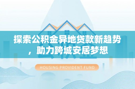 涪陵探索公积金异地贷款新趋势，助力跨城安居梦想