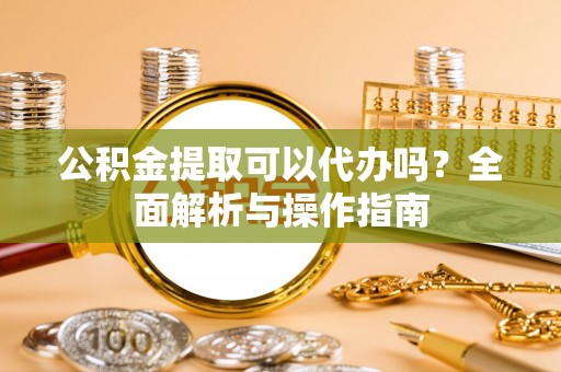 涪陵公积金提取可以代办吗？全面解析与操作指南