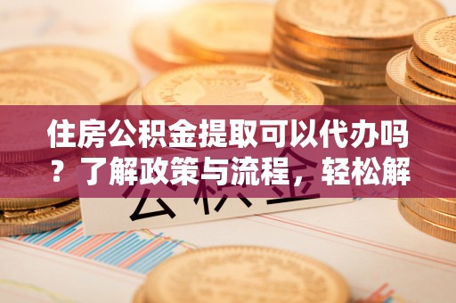 涪陵住房公积金提取可以代办吗？了解政策与流程，轻松解决你的疑问