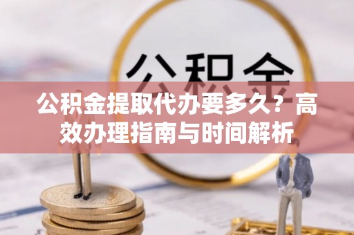 涪陵公积金提取代办要多久？高效办理指南与时间解析