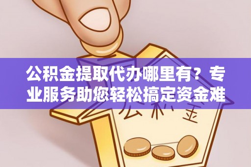 涪陵公积金提取代办哪里有？专业服务助您轻松搞定资金难题