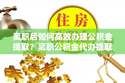 涪陵离职后如何高效办理公积金提取？离职公积金代办提取全攻略