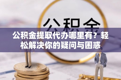 涪陵公积金提取代办哪里有？轻松解决你的疑问与困惑