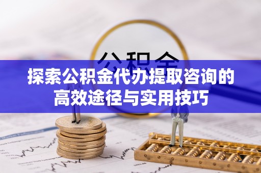 涪陵探索公积金代办提取咨询的高效途径与实用技巧