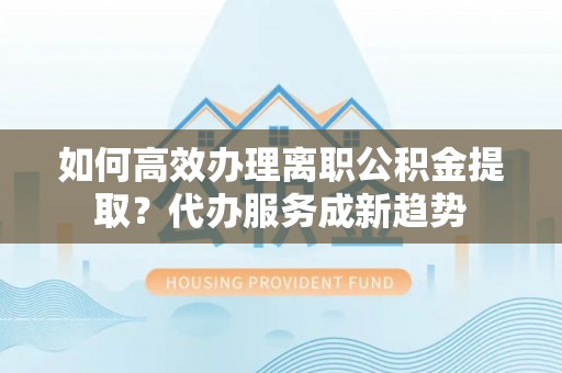涪陵如何高效办理离职公积金提取？代办服务成新趋势