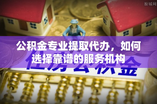涪陵公积金专业提取代办，如何选择靠谱的服务机构