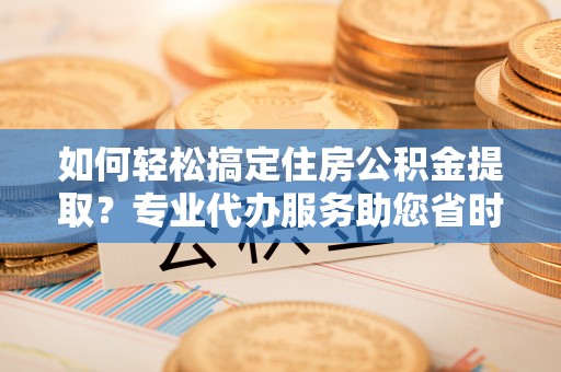 涪陵如何轻松搞定住房公积金提取？专业代办服务助您省时省心
